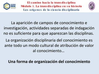 El camino hacia la transdisciplina Módulo 1. La transdisciplina en su historia Los orígenes de la ciencia disciplinaria La aparición de campos de conocimiento e investigación, actividades separadas de indagación no es suficiente para que aparezcan las disciplinas.  La organización disciplinaria del conocimiento es ante todo un modo cultural de atribución de valor al conocimiento…  Una forma de organización del conocimiento 