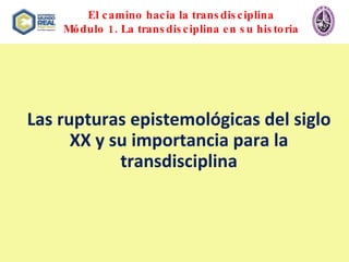 El camino hacia la transdisciplina Módulo 1. La transdisciplina en su historia Las rupturas epistemológicas del siglo XX y su importancia para la transdisciplina 