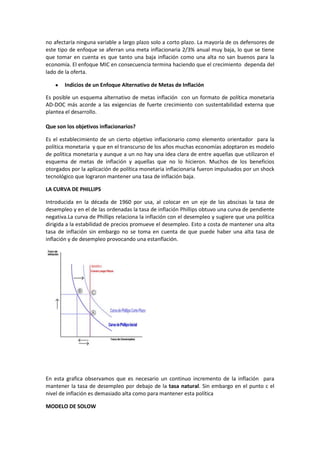 no afectaría ninguna variable a largo plazo solo a corto plazo. La mayoría de os defensores de
este tipo de enfoque se aferran una meta inflacionaria 2/3% anual muy baja, lo que se tiene
que tomar en cuenta es que tanto una baja inflación como una alta no san buenos para la
economía. El enfoque MIC en consecuencia termina haciendo que el crecimiento dependa del
lado de la oferta.

       Indicios de un Enfoque Alternativo de Metas de Inflación

Es posible un esquema alternativo de metas inflación con un formato de política monetaria
AD-DOC más acorde a las exigencias de fuerte crecimiento con sustentabilidad externa que
plantea el desarrollo.

Que son los objetivos inflacionarios?

Es el establecimiento de un cierto objetivo inflacionario como elemento orientador para la
política monetaria y que en el transcurso de los años muchas economías adoptaron es modelo
de política monetaria y aunque a un no hay una idea clara de entre aquellas que utilizaron el
esquema de metas de inflación y aquellas que no lo hicieron. Muchos de los beneficios
otorgados por la aplicación de política monetaria inflacionaria fueron impulsados por un shock
tecnológico que lograron mantener una tasa de inflación baja.

LA CURVA DE PHILLIPS

Introducida en la década de 1960 por usa, al colocar en un eje de las abscisas la tasa de
desempleo y en el de las ordenadas la tasa de inflación Phillips obtuvo una curva de pendiente
negativa.La curva de Phillips relaciona la inflación con el desempleo y sugiere que una política
dirigida a la estabilidad de precios promueve el desempleo. Esto a costa de mantener una alta
tasa de inflación sin embargo no se toma en cuenta de que puede haber una alta tasa de
inflación y de desempleo provocando una estanflación.




En esta grafica observamos que es necesario un continuo incremento de la inflación para
mantener la tasa de desempleo por debajo de la tasa natural. Sin embargo en el punto c el
nivel de inflación es demasiado alta como para mantener esta política

MODELO DE SOLOW
 