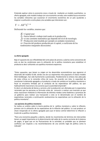 Pretende explicar cómo la economía crece a través de mediante un modelo cuantitativo. La
oferta agregada, este modelo trabaja con una economía cerrada, este modelo busca encontrar
las variables relevantes que ocasionan el crecimiento económico de un país ayudando a
mejorar a sustitución a corto plazo y las variables que intervienen son:




Definiendo las variables, tenemos que:

           = Capital total
          = fuerza laboral o trabajo total usado en la producción.
           = es una constante matemática que depende del nivel de tecnología.
           = Producción total [medida por ejemplo en unidades monetarias].
          = Fracción del producto producida por el capital, o coeficiente de los
        rendimientos marginales decrecientes.




La oferta agregada

Bajo el supuesto de una inflexibilidad del corto plazo de precios y salarios como consciencia de
esto se dan las condiciones para la utilización de la política monetaria para estabilizar el
producto es decir utilizando una apolítica monetaria expansiva.



“Estos supuestos, que tienen su origen en los desarrollos econométricos que siguieron al
desarrollo del modelo IS-LM, siendo uno de sus exponentes más populares el clásico modelo
Klein-Goldberger, han sido fuertemente cuestionados. Posiblemente la síntesis más adecuada
de estas críticas es la conocida crítica de Lucas. De acuerdo con ésta, la capacidad de
monitorear la demanda agregada y el producto a través de cambios en la política monetaria o
fiscal se encuentra limitada por la conducta de las expectativas del público, las que
habitualmente reaccionan a las acciones que la autoridad emprende”.
Es decir q la demanda de bienes y servicio y de la producción son afectadas por la expectativa
racionales que los personas se formulan antes de consumir o realizar una inversión ya que
estos reaccionan mediante la información de distintos medios como boletines o promesas de
un gobierno para realizar una transacción a esto se le denominado con el nombre de
expectativas racionales a continuación analizaremos las expectativas con la utilización de la
política monetaria”.

.Las opciones de política monetaria
Se realiza un análisis sobre la teoría positiva de la política monetaria y sobre la inflación,
primero con la utilización de las expectativas de la inflación del público. Lo cual produce un
shock inesperado en la oferta agregada para que el banco central determine la inflación a
través de su política monetaria.

“Para una economía pequeña y abierta, donde los movimientos de términos de intercambio
tienen un papel importante en la determinación del saldo de la cuenta corriente de la balanza
de pagos, al igual que en las fluctuaciones de la actividad, es probable que se planteen
conflictos con respecto a las recomendaciones de una sencilla regla de política como la
indicada”
 