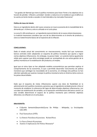 “Los grados de libertad que tiene la política monetaria para hacer frente a los objetivos de su
función de pérdida –inflación y actividad– tienden a reducirse en la medida en que el déficit en
la cuenta corriente tiende a exceder el nivel tolerable a los mercados financieros”


Política de tasas de interés

Este es un ingrediente dentro del nuevo consenso en macro economía de la inestabilidad de la
demando por el dinero y esto es utilizado en el corto plazo

La curva IS-.LM constituye en un ingrediente esencial dentro de la nueva síntesis keynesiana
La tradición keynesiana considera que uno de los determinantes es la brecha de producto y
este es el determinante básico de la trayectoria de la inflación.




CONCLUSIONES:

Dado el estado actual del conocimiento en macroeconomía, resulta facil que numerosos
bancos centrales estén adoptando un esquema de política monetaria que apunta a lograr
ciertos objetivos inflacionarios. Sin embargo, no parece haber un sustento teórico igualmente
sólido para suponer que dicha estrategia puede ser acompañada de una activa gestión de la
política monetaria en la estabilización del producto y el empleo.


Igual que en otros tipos se han adoptado modelos econométricos que permitan explicar el
comportamiento de las economías, lo que a permitido desarrollar instrumentos de política
monetaria que satisfagan las necesidades de la economía, sin embargo esta políticas no han
sido bien aplicados por quienes manejan la política monetaria tanto en América latina como en
los países desarrollados.



Dado que el esquema de metas inflacionarias supone una dosis de flexibilidad en la
administración de la política monetaria, pareciera que el ingrediente verdaderamente crítico al
momento de establecer la coherencia del logro de determinados objetivos inflacionarios, con
una labor de estabilización de variables, es la reputación antiinflacionaria del banco central. ya
esta variable determinará el espacio de la política monetaria para enfrentar objetivos
diferentes a la inflación en el corto plazo.



BIBLIOGRAFÍA:

        E:Quinto SemestreDesarrolloCurva De Phillips - Wikipedia, La Enciclopedia
        Libre.Mht

        Paul Samuelson (1955)

        La Síntesis Neoclásica Keynesiana Richard Roca

        La Nueva Sintesis Keynesiana:
        Analisis E Implicancias De Politica Monetaria*
 