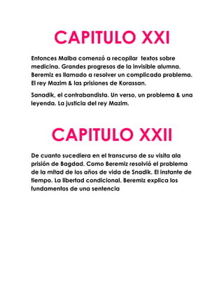 CAPITULO XXI
Entonces Malba comenzó a recopilar textos sobre
medicina. Grandes progresos de la invisible alumna.
Beremiz es llamado a resolver un complicado problema.
El rey Mazim & las prisiones de Korassan.

Sanadik, el contrabandista. Un verso, un problema & una
leyenda. La justicia del rey Mazim.




       CAPITULO XXII
De cuanto sucediera en el transcurso de su visita ala
prisión de Bagdad. Como Beremiz resolvió el problema
de la mitad de los años de vida de Snadik. El instante de
tiempo. La libertad condicional. Beremiz explica los
fundamentos de una sentencia
 