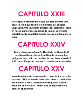 CAPITULO XXIII
Este capitulo habla sobre lo que sucedió durante una
honrosa visita que recibieron. Palabras del príncipe
Cluzir Schá. Una invitación principesca. Beremiz resuelve
un nuevo problema. Las perlas de la raja. Un número
cabalístico. Queda determinada nuestra partida para la
India



      CAPITULO XXIV
  Sobre el rencoroso Tara-Tir. El epitaflo de Diofanto. El
   problema Hieron. Beremiz se libra de un enemigo
peligroso. Una carta del capitán Hassan. Los cubos de 8
& 27. La pasión por el cálculo. La muerte de Arquímedes



       CAPITULO XXV
Beremiz es llamado nuevamente a palacio. Una extraña
sorpresa. Difícil torneo de uno contra siete. La restitución
del misterioso anillo. Beremiz es obsequiado con una
alfombra de color azul. Versos que conmueven a un
corazón apasionado
 