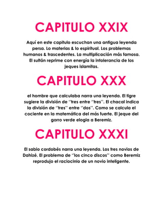 CAPITULO XXIX
 Aquí en este capitulo escuchan una antigua leyenda
    persa. Lo materias & lo espiritual. Los problemas
humanos & trascedentes. La multiplicación más famosa.
  El sultán reprime con energía la intolerancia de los
                    jeques islamitas.



      CAPITULO XXX
  el hombre que calculaba narra una leyenda. El tigre
sugiere la división de ‘’tres entre ‘’tres’’. El chacal indica
  la división de ‘’tres’’ entre ‘’dos’’. Como se calcula el
cociente en la matemática del más fuerte. El jeque del
               gorro verde elogia a Beremiz.



     CAPITULO XXXI
El sabio cordobés narra una leyenda. Los tres novios de
Dahizé. El problema de ‘’los cinco discos’’ como Beremiz
     reprodujo el raciocinio de un novio inteligente.
 