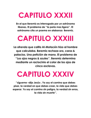 CAPITULO XXXII
   En el que Beremiz es interrogado por un astrónomo
    libanes. El problema de ‘’la perla mas ligera’’. El
    astrónomo cita un poema en alabanza Beremiz.



    CAPITULO XXXIII
La ofrenda que califa Al-Motacén hizo al hombre
  que calculaba. Beremiz rechaza oro, caros &
palacios. Una petición de mano. El problema de
 ‘’Los ojos negros & azules’’. Beremiz determina
  mediante un raciocinio el color de los ojos de
                 cinco esclavas.


   CAPITULO XXXIV
   ‘’sígueme –dijo Jesús-. Yo soy el camino que debes
 pisar, la verdad en que debes creer, la vida que debes
esperar. Yo soy el camino sin peligro, la verdad sin erros,
                   la vida sin muerte’’.
 