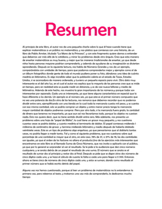Resumen
Al principio de este libro, el autor nos da una pequeña charla sobre lo que él hace cuando tiene que
explicar matemáticas a un público no matemático, y nos platica que comienza con una historia, de un
libro de Pablo Amster, titulado “La Mano de la Princesa”, y con este fragmento quiere darnos a entender
que debemos ver más allá de lo cotidiano, y mirar los problemas desde otro ángulo. Creo que esta manera
de enseñar matemáticas es muy buena, y mejor que las maneras tradicionales de enseñar, ya que desde
niños hasta personas mayores podrían comprenderlo, y además de ayudarse de su imaginación se divierten
aprendiendo. Después en la siguiente lectura, nos habla de Números Grandes y nos da un ejemplo,
comparándolos con unidades de tiempo, para que podamos comprenderlos mejor y ejemplos como el de
un álbum fotográfico donde gente de todo el mundo pudiera poner su foto, dándonos una idea de cuánto
mediría en kilómetros. Es algo increíble saber que la población cabría en el estado de Texas, Estados
Unidos, si se acomodara de manera ordenada, y tuviera un pequeño espacio para vivir. Otro dato muy
interesante es el del año luz, en el cual el autor nos explica que la mayoría de las personas cree que se mide
en tiempo, pero en realidad esta se puede medir en distancia, y es de casi nueve billones y medio de
kilómetros. Además de este hecho, nos muestra la gran importancia de los números,y porque todos son
interesantes por separado. Cada uno es interesante, ya que tiene alguna característica en especial que lo
hace diferente a los demás. Un ejemplo es el número seis, ya que este es el primer número compuesto que
no sea una potencia de dos.En otra de las lecturas, nos remarca que debemos recordar que no podemos
dividir entre cero, ejemplificando con una tienda en la cual toda la mercancía cuesta mil pesos, y se cuenta
con esa misma cantidad, solo se podría comprar un objeto; y entre menor precio tenga la mercancía
mayor cantidad de objetos podremos comprar. Pero por otro lado, si la mercancía fuera gratis, la cantidad
de dinero que tenemos no importaría, ya que aun así nos llevaríamos todo, porque los objetos no cuestan
nada. Esto nos quiere decir, que no tiene sentido dividir entre cero. Más adelante, nos presenta un
problema sobre una hoja de “papel de Biblia”, la cual tiene un grosor muy pequeño, y nos cuestiona
cuantas veces se podría doblar, y cuanto mediría al terminarla de doblar. El papel comienza midiendo 1
milésima de centímetro de grosor, y termina midiendo kilómetro y medio después de haberla doblado
veintisiete veces. Este es un tipo de problema algo engañoso, ya que pensaríamos que al doblarlo tantas
veces, no podría llegar a medir tanto. Tal y como el siguiente problema, que nos cuestiona sobre qué
porcentaje de una cantidad es mayor que el otro, en este caso, 78% de 37, o 37% de 78, las dos cantidades
son iguales, ya que el orden de los factores no altera el producto.Uno de los ejercicios más interesantes que
encontramos en este libro es el llamado Suma de Cinco Números, que nos invita a aplicarlo con el público,
ya que por lo general se sorprender al ver el resultado. Se le pide a la audiencia que den cinco números
cualquiera, y se anota detrás de un papel el resultado de una suma. El número que se anota es el
resultado de sumar dos al principio y restar dos al final. Después se pide que se digan otros dos números de
cinco dígitos cada uno, y se hace el cálculo de cuanto le falta a cada uno para llegar a 9 999. Entonces
ahora se tiene cinco de números de cinco dígitos cada uno, y estos se suman, dando como resultado el
primer número que se había escrito detrás del papel.

Alguna vez nos hemos cuestionado, porque al leer un problema de matemáticas no lo entendemos la
primera vez, pero releemos el texto, y tratamos una vez más de comprenderlo, le dedicamos mucho
tiempo
 