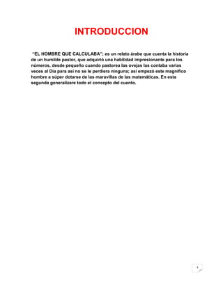 INTRODUCCION

 “EL HOMBRE QUE CALCULABA”; es un relato árabe que cuenta la historia
de un humilde pastor, que adquirió una habilidad impresionante para los
números, desde pequeño cuando pastorea las ovejas las contaba varias
veces al Día para así no se le perdiera ninguna; así empezó este magnifico
hombre a súper dotarse de las maravillas de las matemáticas. En esta
segunda generalizare todo el concepto del cuento.




                                                                             3
 
