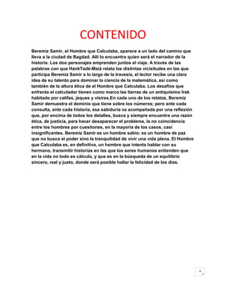 CONTENIDO
Beremiz Samir, el Hombre que Calculaba, aparece a un lado del camino que
lleva a la ciudad de Bagdad. Allí lo encuentra quien será el narrador de la
historia. Los dos personajes emprenden juntos el viaje. A través de las
palabras con que HankTadé-Maiá relata las distintas vicisitudes en las que
participa Beremiz Samir a lo largo de la travesía, el lector recibe una clara
idea de su talento para dominar la ciencia de la matemática, así como
también de la altura ética de el Hombre que Calculaba. Los desafíos que
enfrenta el calculador tienen como marco las tierras de un antiquísimo Irak
habitado por califas, jeques y visires.En cada uno de los relatos, Beremiz
Samir demuestra el dominio que tiene sobre los números; pero ante cada
consulta, ante cada historia, esa sabiduría va acompañada por una reflexión
que, por encima de todos los detalles, busca y siempre encuentra una razón
ética, de justicia, para hacer desaparecer el problema, la no coincidencia
entre los hombres por cuestiones, en la mayoría de los casos, casi
insignificantes. Beremiz Samir es un hombre sabio; es un hombre de paz
que no busca el poder sino la tranquilidad de vivir una vida plena. El Hombre
que Calculaba es, en definitiva, un hombre que intenta hablar con su
hermano, transmitir historias en las que los seres humanos entienden que
en la vida no todo es cálculo, y que es en la búsqueda de un equilibrio
sincero, real y justo, donde será posible hallar la felicidad de los días.




                                                                                4
 