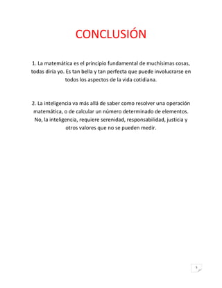 CONCLUSIÓN

1. La matemática es el principio fundamental de muchísimas cosas,
todas diría yo. Es tan bella y tan perfecta que puede involucrarse en
               todos los aspectos de la vida cotidiana.



2. La inteligencia va más allá de saber como resolver una operación
 matemática, o de calcular un número determinado de elementos.
 No, la inteligencia, requiere serenidad, responsabilidad, justicia y
                otros valores que no se pueden medir.




                                                                        5
 