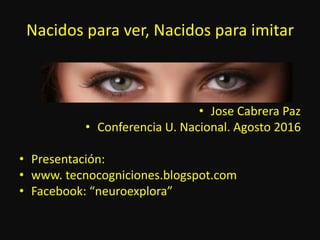 Nacidos para ver, Nacidos para imitar
• Jose Cabrera Paz
• Conferencia U. Nacional. Agosto 2016
• Presentación:
• www. tecnocogniciones.blogspot.com
• Facebook: “neuroexplora”
 