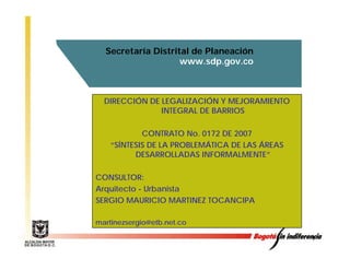 Secretaría Distrital de Planeación
                    www.sdp.gov.co



  DIRECCIÓN DE LEGALIZACIÓN Y MEJORAMIENTO
               INTEGRAL DE BARRIOS

            CONTRATO No. 0172 DE 2007
    “SÍNTESIS DE LA PROBLEMÁTICA DE LAS ÁREAS
          DESARROLLADAS INFORMALMENTE”

CONSULTOR:
Arquitecto - U b i t
A   it t     Urbanista
SERGIO MAURICIO MARTINEZ TOCANCIPA

martinezsergio@etb.net.co
   ti       i @ tb   t

                                                1
 