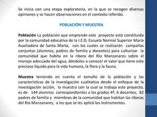 Se inicia con una etapa exploratoria, en la que se recogen diversas
opiniones y se hacen observaciones en el contexto referido.

                       POBLACIÓN Y MUESTRA

Población La población que emprende este proyecto está constituida
por la comunidad educativa de la I.E.D. Escuela Normal Superior María
Auxiliadora de Santa Marta, con los cuales se realizarán campañas
conjuntas (alumnos, padres de familia y docentes) para culturizar la
comunidad que habita en la ribera del Río Manzanares sobre el
manejo adecuado del agua, dándoles a conocer el valor que tiene este
precioso líquido para la vida humana, la flora y la fauna.

Muestra teniendo en cuenta el tamaño de la población y las
características de la investigación cualitativa desde el enfoque de la
investigación acción, la muestra con la cual se trabaja este proyecto,
es de 144 alumnos correspondientes a los grados 4º, 6 docentes, 82
padres de familia y miembros de la comunidad que habitan las riberas
del Río Manzanares, a los que se les aplicó los instrumentos.
 