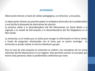 ACTIVIDADES

Observación directa a través de salidas pedagógicas, la entrevista y encuestas.

La observación directa nos permite palpar la verdadera dimensión de la problemática
y nos facilita la búsqueda de alternativas de solución.
La primera salida a la desembocadura del Río Manzanares en Santa Marta y la
segunda a la ciudad de Barranquilla a la desembocadura del Río Magdalena en el
Mar Caribe.

La entrevista, es el medio que se utiliza para recoger la información en forma verbal,
a través de preguntas relacionadas con el tema que se quiere investigar. La
entrevista se puede realizar en forma individual o grupal.

Para el caso de este proyecto la entrevista se realizó a los moradores de las zonas
ribereñas del Río Manzanares en sus hogares. Esto permitió conocer el concepto que
tienen estas personas sobre la problemática ambiental que viven.
 