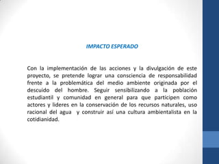 IMPACTO ESPERADO


Con la implementación de las acciones y la divulgación de este
proyecto, se pretende lograr una consciencia de responsabilidad
frente a la problemática del medio ambiente originada por el
descuido del hombre. Seguir sensibilizando a la población
estudiantil y comunidad en general para que participen como
actores y lideres en la conservación de los recursos naturales, uso
racional del agua y construir así una cultura ambientalista en la
cotidianidad.
 