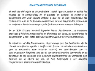 PLANTEAMIENTO DEL PROBLEMA

El mal uso del agua es un problema social que se palpa en todos los
niveles de la comunidad; en el planeta en general es evidente el
desperdicio del vital líquido debido a que no se han modificado las
costumbres y no se ha tomado consciencia de que los grandes problemas
en un futuro, tendrán su origen principalmente en la escasez del agua.

En la I.E.D. Escuela Normal Superior María Auxiliadora , se observan
prácticas y hábitos inadecuados en el manejo del agua, las estudiantes la
desperdician y con estas actitudes contribuyen al deterioro ambiental.

Al referirnos al Río Manzanares, observamos que los habitantes de la
ciudad manifiestan apatía e indiferencia frente al estado lamentable en
que se encuentra este espacio natural, no contribuyen con su
conservación y limpieza sino por el contrario éste se ha convertido en el
botadero de los residuos que originan especialmente las personas que
habitan en la ribera del río, se han habituado a ser agentes
conformistas, sinsentido ambientalista.
 