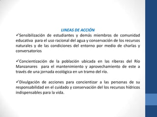 LINEAS DE ACCIÓN
Sensibilización de estudiantes y demás miembros de comunidad
educativa para el uso racional del agua y conservación de los recursos
naturales y de las condiciones del entorno por medio de charlas y
conversatorios

Concientización de la población ubicada en las riberas del Río
Manzanares para el mantenimiento y aprovechamiento de este a
través de una jornada ecológica en un tramo del río.

Divulgación de acciones para concientizar a las personas de su
responsabilidad en el cuidado y conservación del los recursos hídricos
indispensables para la vida.
 