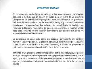 REFERENTE TEORICO

El componente pedagógico se refiere a las concepciones, estrategias,
acciones y medios que se ponen en juego para el logro de un objetivo.
Comprende las actividades y programas que caracterizan a los proyectos
del área del conocimiento en la formación integral y la manera como se
distribuyen y aprovechan los saberes, la metodología de trabajo, los
recursos didácticos, materiales de apoyo, mecanismos, y muchas otras.
Todo esto centrado en una relación permanente que debe existir entre los
actos de la comunidad educativa.

La educación es concebida como un proceso permanente de carácter
humano, social y personal. El proceso educativo es la manera por la cual se
cuida la vida y se forma a los seres humano, a través de proyectos y
prácticas encaminadas a la realización total de los hombres.

Teniendo muy presente estas concepciones sobre la pedagogía, se pasa a
analizar como parte del componente pedagógico todo lo relacionado con el
agua, que es el tema central del presente proyecto, lo que hace necesario
que los involucrados adquieran conocimiento acerca de este precioso
líquido
 