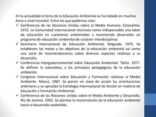 En la actualidad el tema de la Educación Ambiental se ha tratado en muchos
foros a nivel mundial. Entre los que podemos citar:
 Conferencia de las Naciones Unidas sobre el Medio Humano. Estocolmo.
   1972. La Comunidad Internacional reconoce como indispensable una labor
   de educación en cuestiones ambientales y recomienda desarrollar un
   programa de educación ambiental de carácter interdisciplinar.
 Seminario Internacional de Educación Ambiental. Belgrado. 1975. Se
   establecen las metas y los objetivos de la educación ambiental así como
   una serie de recomendaciones sobre diversos aspectos relativos a su
   desarrollo.
 Conferencia Intergubernamental sobre Educación Ambiental. Tbilisi. 1977.
   Se definen la naturaleza, y los principios pedagógicos de la educación
   ambiental.
 Congreso Internacional sobre Educación y Formación relativas al Medio
   Ambiente. Moscú. 1987. Se ponen en clave de acción las orientaciones
   anteriores y se aprueba la Estrategia Internacional de Acción en materia de
   Educación y Formación Ambiental.
 Conferencia de las Naciones Unidas sobre el Medio Ambiente y Desarrollo.
   Río de Janeiro. 1992. Se plantea la reorientación de la educación ambiental
   hacia el desarrollo sostenible.
 