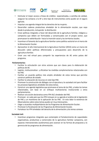 • Estimular el mejor acceso a líneas de créditos especializadas, a semillas de calidad, 
asegurar las compras a la AF y otro tipo de instrumentos como puede ser el seguro 
agrícola. 
• Impulsar una agenda integral de los derechos de las mujeres. 
• Desarrollar cadenas productivas alrededor de la alimentación escolar, que vaya 
desde la producción, incluyendo la distribución 
• Crear políticas integrales a favor del desarrollo de la agricultura familiar, indígena y 
campesina que deben ser formuladas y consensuadas con el propio sector, que 
promuevan la redistribución hacia la inversión social y los territorios locales. 
• Incentivar el fomento de la agricultura familiar como política sectorial en el marco de 
la Alimentación Escolar. 
• Aprovechar el año Internacional de la Agricultura Familiar (2014) como un marco de 
discusión sobre políticas diferenciadas y presupuestos para desarrollo de la 
agricultura familiar. 
• Crear una red virtual para compartir las experiencias de AE entre países del 
programa. 
Parlamentarios: 
• Facilitar la articulación con otros actores que son claves para la elaboración de 
políticas de AE. 
• Legislar, institucionalizar y oficializar las medidas complementarias relacionadas con 
los PAE. 
• Facilitar un acuerdo político más amplio alrededor de estos temas que permita 
construir políticas de estado. 
• Facilitar la colocación de recursos en este tipo PAE. 
• Promover la construcción de diálogos con el ejecutivo y la sociedad civil para facilitar 
los procesos legislativos alrededor de estos temas. 
• Construir una agenda legislativa que promueva el tema de los PAE, y todos los temas 
relacionados, con base en un enfoque multisectorial, involucrando a otros 
parlamentarios. 
• Realizar una acción declarativa como FPH ALC alrededor del PAE. 
• Promover en cada país que los FPH incluyan en su agenda el análisis de la legislación 
de PAE y un monitoreo de la aplicación de los PAE. En esta labor la existencia de 
Observatorios sobre estos temas puede ser muy interesantes. 
• Llegar a acuerdos multipartidarios de los Programas de Alimentación Escolar. 
• Promover la fiscalización de los Programas de Alimentación Escolar. 
• Fortalecer los FPH alrededor del derecho de la alimentación y los temas conexos 
Sociedad civil: 
• Incentivar programas integrales que contemplen el fortalecimiento de capacidades 
organizativas, productivas y comerciales de la agricultura familiar campesina, con 
espacios intersectoriales (autónomos) para avanzar en las formas de propuesta y la 
gerencia de los programas de alimentación. 
 