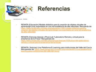 Referencias
• RENATA (Educación) Modelo didáctico para la creación de objetos virtuales de
aprendizaje (ova) soportados en una red académica de alta velocidad. Recuperdo de:
https://www.renata.edu.co/index.php/educacion/1540-modelo-didactico-para-la-
creacion-de-objetos-virtuales-de-aprendizaje-ova-soportados-en-una-red-academica-
de-alta-velocidad.
• RENATA (Ciencias básicas ).Physi-Lab "Laboratorio Remoto y virtual para la
enseñanza de la Física“ Recuperado de:
https://www.renata.edu.co/index.php/ciencias-basicas/1539-physi-lab-qlaboratorio-
remoto-y-virtual-para-la-ensenanza-de-la-fisicaq
• RENATA ( Noticias) Una Plataforma E-Learning para instituciones del Valle del Cauca
Recuperado de: https://www.renata.edu.co/index.php/noticias/8073-una-plataforma-e-
learning-para-instituciones-del-valle-del-cauca
 