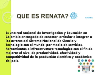 QUE ES RENATA?
Es una red nacional de Investigación y Educación en
Colombia encargada de conectar, articular e integrar a
los actores del Sistema Nacional de Ciencia y
Tecnología con el mundo, por medio de servicios,
herramientas e infraestructura tecnológica con el fin de
mejorar el nivel de productividad, efectividad y
competitividad de la producción científica y académica
del país.
 