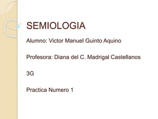 SEMIOLOGIA 
Alumno: Victor Manuel Guinto Aquino 
Profesora: Diana del C. Madrigal Castellanos 
3G 
Practica Numero 1 
 