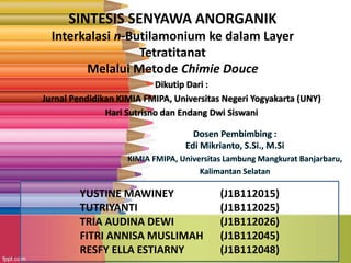 SINTESIS SENYAWA ANORGANIK 
Interkalasi n-Butilamonium ke dalam Layer 
Tetratitanat 
Melalui Metode Chimie Douce 
Dikutip Dari : 
Jurnal Pendidikan KIMIA FMIPA, Universitas Negeri Yogyakarta (UNY) 
Hari Sutrisno dan Endang Dwi Siswani 
YUSTINE MAWINEY (J1B112015) 
TUTRIYANTI (J1B112025) 
TRIA AUDINA DEWI (J1B112026) 
FITRI ANNISA MUSLIMAH (J1B112045) 
RESFY ELLA ESTIARNY (J1B112048) 
 