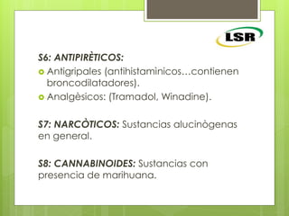 S6: ANTIPIRÈTICOS:
 Antigripales (antihistamìnicos…contienen
broncodilatadores).
 Analgèsicos: (Tramadol, Winadine).
S7: NARCÒTICOS: Sustancias alucinògenas
en general.
S8: CANNABINOIDES: Sustancias con
presencia de marihuana.
 