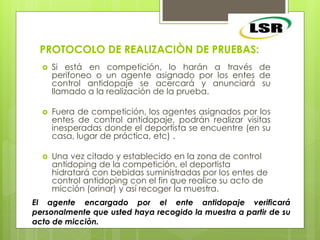 PROTOCOLO DE REALIZACIÒN DE PRUEBAS:
 Si está en competición, lo harán a través de
perifoneo o un agente asignado por los entes de
control antidopaje se acercará y anunciará su
llamado a la realización de la prueba.
 Fuera de competición, los agentes asignados por los
entes de control antidopaje, podrán realizar visitas
inesperadas donde el deportista se encuentre (en su
casa, lugar de práctica, etc) .
 Una vez citado y establecido en la zona de control
antidoping de la competición, el deportista
hidratará con bebidas suministradas por los entes de
control antidoping con el fin que realice su acto de
micción (orinar) y así recoger la muestra.
El agente encargado por el ente antidopaje verificará
personalmente que usted haya recogido la muestra a partir de su
acto de micciòn.
 
