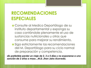 RECOMENDACIONES
ESPECIALES
 Consulte al Medico Deportólogo de su
instituto departamental y exponga su
caso contándole plenamente el uso de
sustancias nutricionales u otros que
consume para mejorar su rendimiento.
 Siga estrictamente las recomendaciones
del M. Deportólogo para su ciclo normal
de preparación y competencia.
«Es preferible perder un viaje de 2, 3 o 5 dìas y no exponerse a una
sanciòn de 2 años o mas»…M.D. Jhon Jairo Acevedo.
 