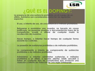 ¿QUÈ ES EL DOPING?:
La presencia de una sustancia prohibida, en el cuerpo de un
atleta. Asimismo son considerados como tal, los siguientes
aspectos:
• El uso, o intento de uso, de una sustancia o método prohibidos.
• Rehusarse a suministrar una muestra, no hacerlo sin causa
justificada, no presentar pruebas o documentación fuera de la
competición, evadir o alterar de cualquier modo la
recolección de muestras.
• Hacer trampa, o intentar hacer trampa de cualquier forma
durante los controles.
• La posesión de sustancias prohibidas o de métodos prohibidos.
• La compraventa o intento de compraventa de sustancias
prohibidas o de métodos prohibidos.
• Administrar o intentar administrar sustancias o métodos
prohibidos a un atleta, o ayudar, alentar, asistir, encubrir o
entrar en cualquier tipo de complicidad que involucre una
violación o intento de violación de una regla antidopaje.
 