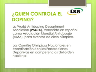 ¿QUIEN CONTROLA EL
DOPING?
La World Antidoping Department
Asociation (WADA), conocida en español
como Asociaciòn Mundial Antidopaje
(AMA), para eventos de ciclo olìmpico.
Los Comités Olímpicos Nacionales en
coordinación con las Federaciones
Deportivas en competencias del orden
nacional.
 
