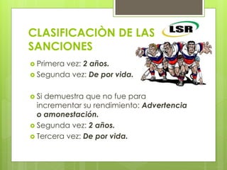 CLASIFICACIÒN DE LAS
SANCIONES
 Primera vez: 2 años.
 Segunda vez: De por vida.
 Si demuestra que no fue para
incrementar su rendimiento: Advertencia
o amonestación.
 Segunda vez: 2 años.
 Tercera vez: De por vida.
 