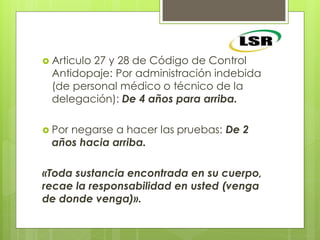  Articulo 27 y 28 de Código de Control
Antidopaje: Por administración indebida
(de personal médico o técnico de la
delegación): De 4 años para arriba.
 Por negarse a hacer las pruebas: De 2
años hacia arriba.
«Toda sustancia encontrada en su cuerpo,
recae la responsabilidad en usted (venga
de donde venga)».
 