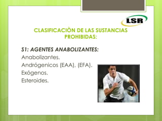 CLASIFICACIÒN DE LAS SUSTANCIAS
PROHIBIDAS:
S1: AGENTES ANABOLIZANTES:
Anabolizantes.
Andrógenicos (EAA), (EFA).
Exógenos.
Esteroides.
 