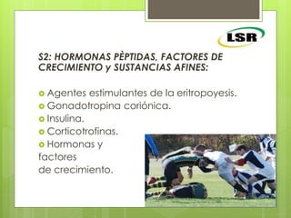 S2: HORMONAS PÈPTIDAS, FACTORES DE
CRECIMIENTO y SUSTANCIAS AFINES:
 Agentes estimulantes de la eritropoyesis.
 Gonadotropina coriónica.
 Insulina.
 Corticotrofinas.
 Hormonas y
factores
de crecimiento.
 
