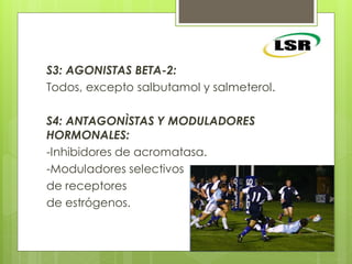 S3: AGONISTAS BETA-2:
Todos, excepto salbutamol y salmeterol.
S4: ANTAGONÌSTAS Y MODULADORES
HORMONALES:
-Inhibidores de acromatasa.
-Moduladores selectivos
de receptores
de estrógenos.
 