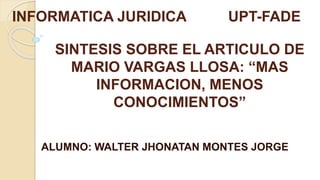SINTESIS SOBRE EL ARTICULO DE
MARIO VARGAS LLOSA: “MAS
INFORMACION, MENOS
CONOCIMIENTOS”
ALUMNO: WALTER JHONATAN MONTES JORGE
INFORMATICA JURIDICA UPT-FADE
 