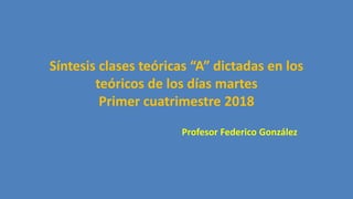 Síntesis clases teóricas “A” dictadas en los
teóricos de los días martes
Primer cuatrimestre 2018
Profesor Federico González
 