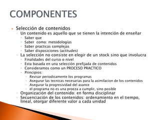  Selección de contenidos
◦ Un contenido es aquello que se tienen la intención de enseñar
 Saber que
 Saber como: metodologías
 Saber practicas complejas
 Saber disposiciones (actitudes)
◦ La selección no consiste en elegir de un stock sino que involucra
 Finalidades del curso o nivel
 Esta basada en una selección prefijada de contenidos
 Consideramos como un PROCESO PRACTICO
 Principios:
 Revisar periodicamente los programas
 Asegurar las tecnicas necesarias para la asimilacion de los contenidos
 Asegurar la progresividad del avance
 el programa no es una proeza a cumplir, sino posible
◦ Organización del contenido: en forma disciplinar
◦ Secuenciación de los contenidos: ordenamiento en el tiempo,
lineal, otorgar diferente valor a cada unidad
 