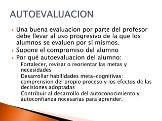  Una buena evaluacion por parte del profesor
debe llevar al uso progresivo de la que los
alumnos se evaluen por sí mismos.
 Supone el compromiso del alumno
 Por qué autoevaluacion del alumno:
◦ Fortalecer, revisar o reorientar las metas y
necesidades
◦ Desarrollar habilidades meta-cognitivas:
comprension del propio proceso y los efectos de las
decisiones adoptadas
◦ Contribuir al desarrollo del autoconocimiento y
autoconfianza necesarias para aprender.
 