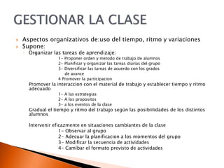 Aspectos organizativos de:uso del tiempo, ritmo y variaciones
 Supone:
◦ Organizar las tareas de aprendizaje:
1- Proponer orden y metodo de trabajo de alumnos
2- Planificar y organizar las tareas diarias del grupo
3- Diversificar las tareas de acuerdo con los grados
de avance
4 Promover la participacion
Promover la interaccion con el material de trabajo y establecer tiempo y ritmo
adecuado
1- A las estrategias
2- A los propositos
3- a los eventos de la clase
Gradual el tiempo y ritmo del trabajo según las posibiilidades de los distintos
alumnos
Intervenir eficazmente en situaciones cambiantes de la clase
1- Observar al grupo
2- Adecuar la planificacion a los momentos del grupo
3- Modificar la secuencia de actividades
4- Camíbar el formato previsto de actividades
 