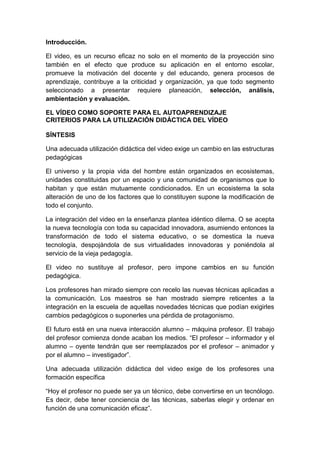 Introducción.

El video, es un recurso eficaz no solo en el momento de la proyección sino
también en el efecto que produce su aplicación en el entorno escolar,
promueve la motivación del docente y del educando, genera procesos de
aprendizaje, contribuye a la criticidad y organización, ya que todo segmento
seleccionado a presentar requiere planeación, selección, análisis,
ambientación y evaluación.

EL VÍDEO COMO SOPORTE PARA EL AUTOAPRENDIZAJE
CRITERIOS PARA LA UTILIZACIÓN DIDÁCTICA DEL VÍDEO

SÍNTESIS

Una adecuada utilización didáctica del video exige un cambio en las estructuras
pedagógicas

El universo y la propia vida del hombre están organizados en ecosistemas,
unidades constituidas por un espacio y una comunidad de organismos que lo
habitan y que están mutuamente condicionados. En un ecosistema la sola
alteración de uno de los factores que lo constituyen supone la modificación de
todo el conjunto.

La integración del video en la enseñanza plantea idéntico dilema. O se acepta
la nueva tecnología con toda su capacidad innovadora, asumiendo entonces la
transformación de todo el sistema educativo, o se domestica la nueva
tecnología, despojándola de sus virtualidades innovadoras y poniéndola al
servicio de la vieja pedagogía.

El video no sustituye al profesor, pero impone cambios en su función
pedagógica.

Los profesores han mirado siempre con recelo las nuevas técnicas aplicadas a
la comunicación. Los maestros se han mostrado siempre reticentes a la
integración en la escuela de aquellas novedades técnicas que podían exigirles
cambios pedagógicos o suponerles una pérdida de protagonismo.

El futuro está en una nueva interacción alumno – máquina profesor. El trabajo
del profesor comienza donde acaban los medios. “El profesor – informador y el
alumno – oyente tendrán que ser reemplazados por el profesor – animador y
por el alumno – investigador”.

Una adecuada utilización didáctica del video exige de los profesores una
formación específica

“Hoy el profesor no puede ser ya un técnico, debe convertirse en un tecnólogo.
Es decir, debe tener conciencia de las técnicas, saberlas elegir y ordenar en
función de una comunicación eficaz”.
 