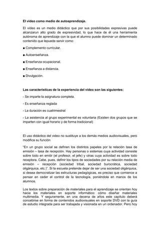 El vídeo como medio de autoaprendizaje.

El vídeo es un medio didáctico que por sus posibilidades expresivas puede
alcanzarun alto grado de expresividad, lo que hace de él una herramienta
autónoma de aprendizaje con la que el alumno puede dominar un determinado
contenido que lepuede servir como:

■ Complemento curricular.

■ Autoenseñanza.

■ Enseñanza ocupacional.

■ Enseñanza a distancia.

■ Divulgación.



Las características de la experiencia del video son las siguientes:

- Se imparte la asignatura completa.

- Es enseñanza reglada

- La duración es cuatrimestral

- La asistencia al grupo experimental es voluntaria (Existen dos grupos que se
imparten con igual horario y de forma tradicional)



El uso didáctico del video no sustituye a los demás medios audiovisuales, pero
modifica su función

“En un grupo social se definen los distintos papeles por la relación tasa de
emisión – tasa de recepción. Hay personas o sistemas cuya actividad consiste
sobre todo en emitir (el profesor, el jefe) y otras cuya actividad es sobre todo
receptora. Cabe, pues, definir los tipos de sociedades por su relación media de
emisión – recepción (sociedad tribal, sociedad burocrática, sociedad
oligárquica, etc.)”. Si la escuela pretende dejar de ser una sociedad oligárquica,
si desea democratizar las estructuras pedagógicas, es preciso que comience a
pensar en ceder el control de la tecnología, poniéndola en manos de los
alumnos.

Los textos sobre preparación de materiales para el aprendizaje se orientan hoy
hacia los materiales en soporte informático: cómo diseñar materiales
multimedia. Y seguramente, en una decena de años este capítulo deberá
concebirse en forma de contenidos audiovisuales en soporte DVD con la guía
de estudio integrada para ser trabajada y visionada en un ordenador. Pero hoy
 