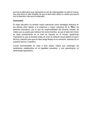 por hoy la alternativa que representa el uso de videocasettes no sólo es buena,
sino que tiene el valor añadido de que el alumnado utiliza un medio que asocia
con la diversión más que el ordenador.

Conclusión

El video educativo ha tomado mayor relevancia como estrategia didáctica en
los últimos años debido a la presencia y mayor cobertura de la TICen los
sectores educativos, por lo que es responsabilidad del docente creador de
videos que su grado para reforzar los conocimientos, ya que el éxito del mismo
se basa precisamente en el nivel de impacto en el mundo. Igualmente
importante es que el docente antes de crear el material visual elabore el guion
técnico y literario para que el video tenga fluidez en la narración, además de un
sustento teórico o científico.

Lomas recomendable es crear o bien utilizar videos que contengan los
parámetros establecidos en la legalidad educativa, y nos garantizaran un
aprendizaje significativo.
 