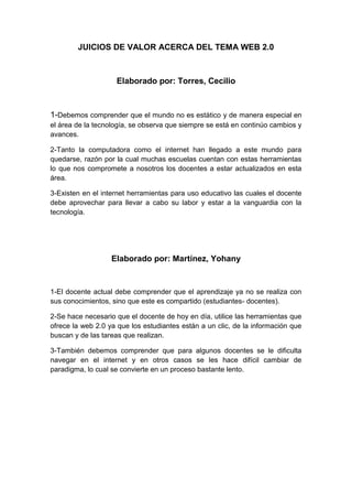 JUICIOS DE VALOR ACERCA DEL TEMA WEB 2.0

Elaborado por: Torres, Cecilio

1-Debemos comprender que el mundo no es estático y de manera especial en
el área de la tecnología, se observa que siempre se está en continúo cambios y
avances.
2-Tanto la computadora como el internet han llegado a este mundo para
quedarse, razón por la cual muchas escuelas cuentan con estas herramientas
lo que nos compromete a nosotros los docentes a estar actualizados en esta
área.
3-Existen en el internet herramientas para uso educativo las cuales el docente
debe aprovechar para llevar a cabo su labor y estar a la vanguardia con la
tecnología.

Elaborado por: Martínez, Yohany

1-El docente actual debe comprender que el aprendizaje ya no se realiza con
sus conocimientos, sino que este es compartido (estudiantes- docentes).
2-Se hace necesario que el docente de hoy en día, utilice las herramientas que
ofrece la web 2.0 ya que los estudiantes están a un clic, de la información que
buscan y de las tareas que realizan.
3-También debemos comprender que para algunos docentes se le dificulta
navegar en el internet y en otros casos se les hace difícil cambiar de
paradigma, lo cual se convierte en un proceso bastante lento.

 