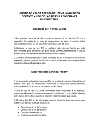 JUICIOS DE VALOR ACERCA DEL TEMA IMNOVACIÓN
DOCENTE Y USO DE LAS TIC EN LA ENSEÑANZA
UNIVERSITARIA.

Elaborado por: Torres, Cecilio

1-En muchos casos el rol del docente en cuanto al uso de las TIC va a
depender del ambiente en que se desenvuelve, es decir si existen estos
recursos los mismos les va a permitir hacer buen uso de ellos.
2-Mediante el uso de las TIC el profesor deja de ser fuente de todo
conocimiento, para convertirse en guía de los alumnos, facilitándoles el uso de
los recursos y las herramientas de las nuevas tecnologías.
3-Debemos comprender que el éxito o fracaso de las innovaciones educativas
dependen en gran parte de las formas en que los diferentes autores educativos
interpreten los cambios propuestos.

Elaborado por: Martínez, Yohany

1-La innovación educativa como cambio no resulta de manera espontánea ni
casual, sino que es intencional, deliberada e impulsada voluntariamente,
comprometiendo la acción de los sujetos involucrados.
2-Para el uso de las TIC cada universidad debe responder a su realidad,
partiendo del contexto en que se encuentre, considerando la sociedad a la que
debe servir, teniendo en cuenta la tradición y las fortalezas que posee.
3-Al utilizar las TIC en la educación superior debemos tener en cuenta que
estas van a derivar cambios tales como:





Cambios en el rol del profesor
Cambios en el rol del alumno
Cambios metodológicos
Implicaciones institucionales

 