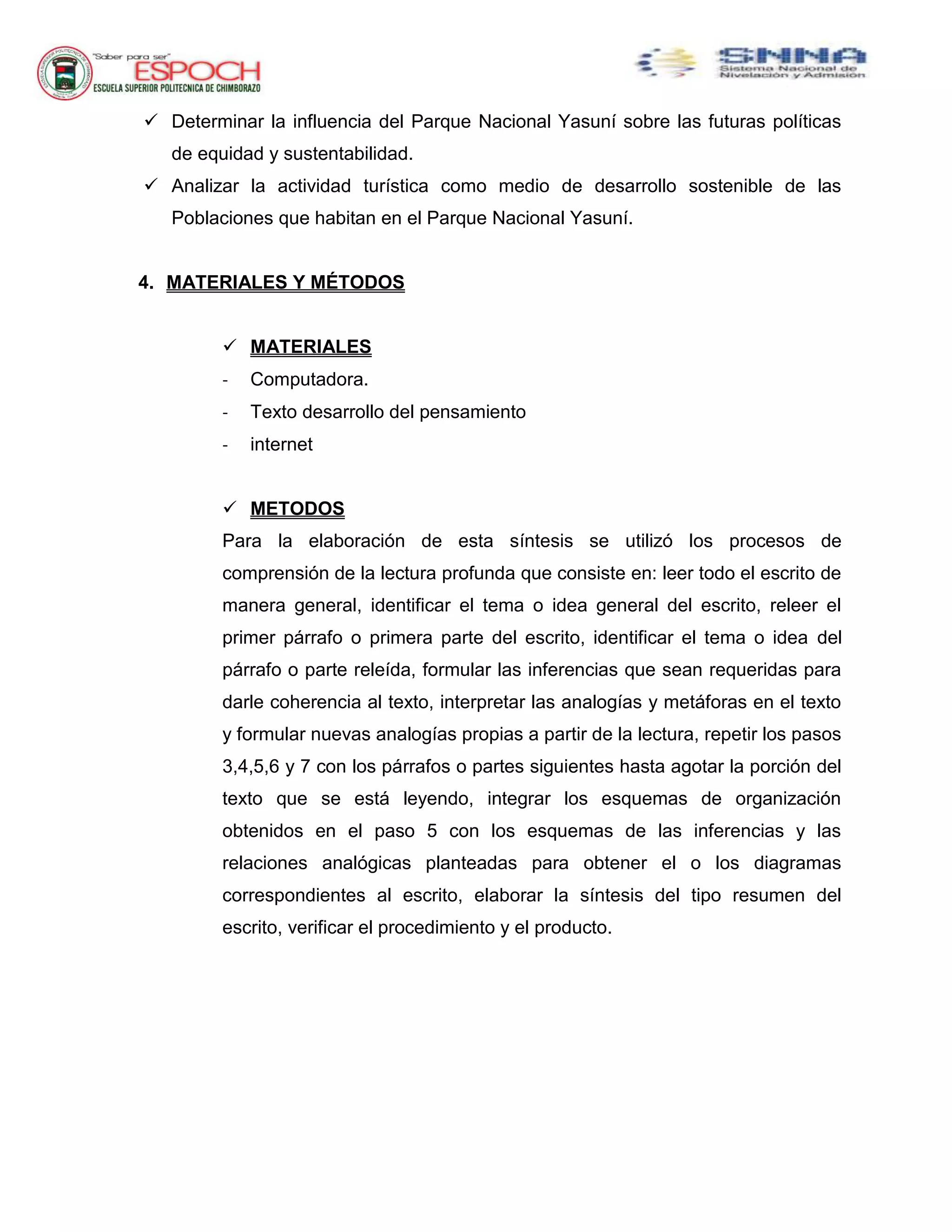 Determinar la influencia del Parque Nacional Yasuní sobre las futuras políticas
de equidad y sustentabilidad.
 Analizar la actividad turística como medio de desarrollo sostenible de las
Poblaciones que habitan en el Parque Nacional Yasuní.
4. MATERIALES Y MÉTODOS
 MATERIALES
- Computadora.
- Texto desarrollo del pensamiento
- internet
 METODOS
Para la elaboración de esta síntesis se utilizó los procesos de
comprensión de la lectura profunda que consiste en: leer todo el escrito de
manera general, identificar el tema o idea general del escrito, releer el
primer párrafo o primera parte del escrito, identificar el tema o idea del
párrafo o parte releída, formular las inferencias que sean requeridas para
darle coherencia al texto, interpretar las analogías y metáforas en el texto
y formular nuevas analogías propias a partir de la lectura, repetir los pasos
3,4,5,6 y 7 con los párrafos o partes siguientes hasta agotar la porción del
texto que se está leyendo, integrar los esquemas de organización
obtenidos en el paso 5 con los esquemas de las inferencias y las
relaciones analógicas planteadas para obtener el o los diagramas
correspondientes al escrito, elaborar la síntesis del tipo resumen del
escrito, verificar el procedimiento y el producto.
 