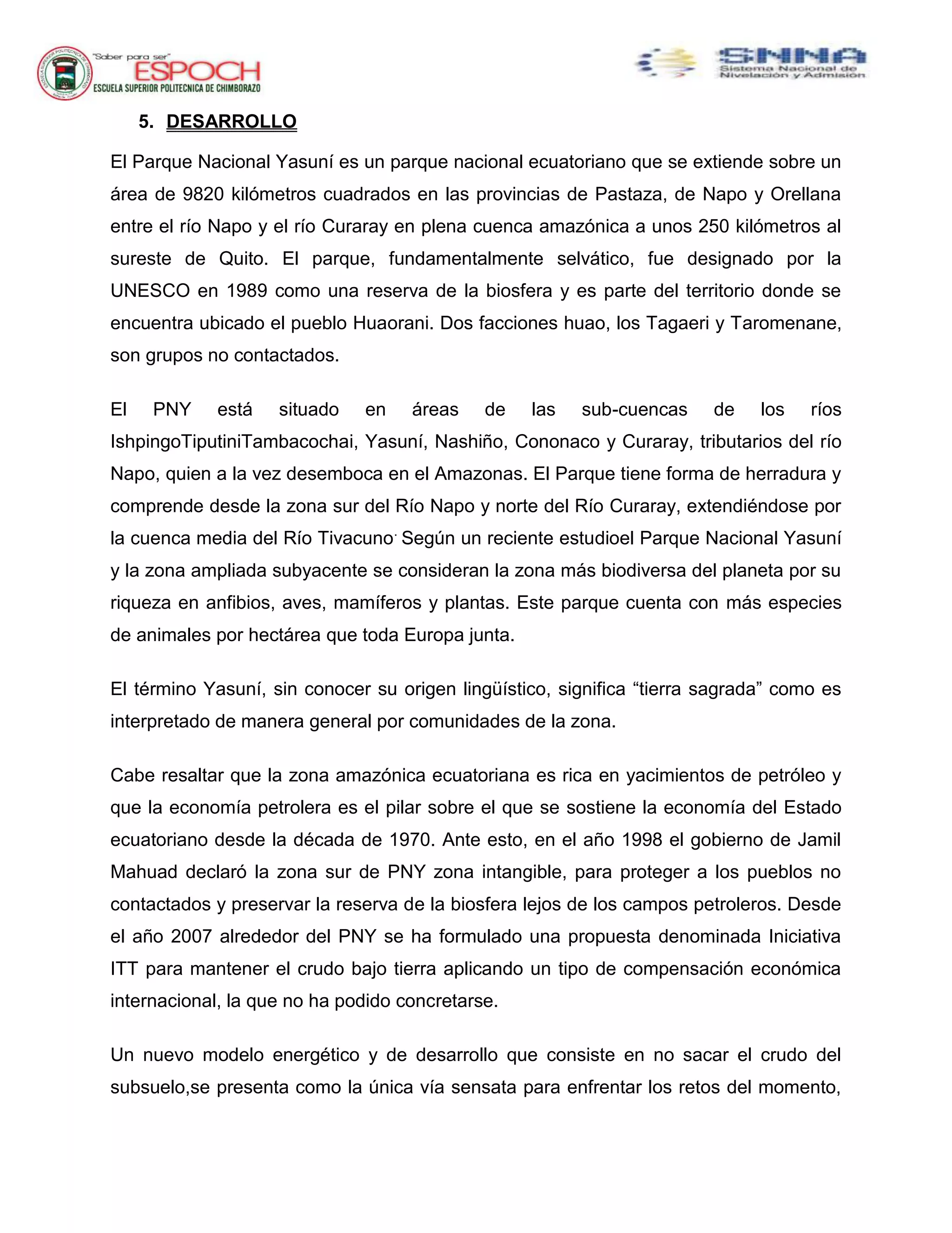 5. DESARROLLO
El Parque Nacional Yasuní es un parque nacional ecuatoriano que se extiende sobre un
área de 9820 kilómetros cuadrados en las provincias de Pastaza, de Napo y Orellana
entre el río Napo y el río Curaray en plena cuenca amazónica a unos 250 kilómetros al
sureste de Quito. El parque, fundamentalmente selvático, fue designado por la
UNESCO en 1989 como una reserva de la biosfera y es parte del territorio donde se
encuentra ubicado el pueblo Huaorani. Dos facciones huao, los Tagaeri y Taromenane,
son grupos no contactados.
El PNY está situado en áreas de las sub-cuencas de los ríos
IshpingoTiputiniTambacochai, Yasuní, Nashiño, Cononaco y Curaray, tributarios del río
Napo, quien a la vez desemboca en el Amazonas. El Parque tiene forma de herradura y
comprende desde la zona sur del Río Napo y norte del Río Curaray, extendiéndose por
la cuenca media del Río Tivacuno.
Según un reciente estudioel Parque Nacional Yasuní
y la zona ampliada subyacente se consideran la zona más biodiversa del planeta por su
riqueza en anfibios, aves, mamíferos y plantas. Este parque cuenta con más especies
de animales por hectárea que toda Europa junta.
El término Yasuní, sin conocer su origen lingüístico, significa “tierra sagrada” como es
interpretado de manera general por comunidades de la zona.
Cabe resaltar que la zona amazónica ecuatoriana es rica en yacimientos de petróleo y
que la economía petrolera es el pilar sobre el que se sostiene la economía del Estado
ecuatoriano desde la década de 1970. Ante esto, en el año 1998 el gobierno de Jamil
Mahuad declaró la zona sur de PNY zona intangible, para proteger a los pueblos no
contactados y preservar la reserva de la biosfera lejos de los campos petroleros. Desde
el año 2007 alrededor del PNY se ha formulado una propuesta denominada Iniciativa
ITT para mantener el crudo bajo tierra aplicando un tipo de compensación económica
internacional, la que no ha podido concretarse.
Un nuevo modelo energético y de desarrollo que consiste en no sacar el crudo del
subsuelo,se presenta como la única vía sensata para enfrentar los retos del momento,
 