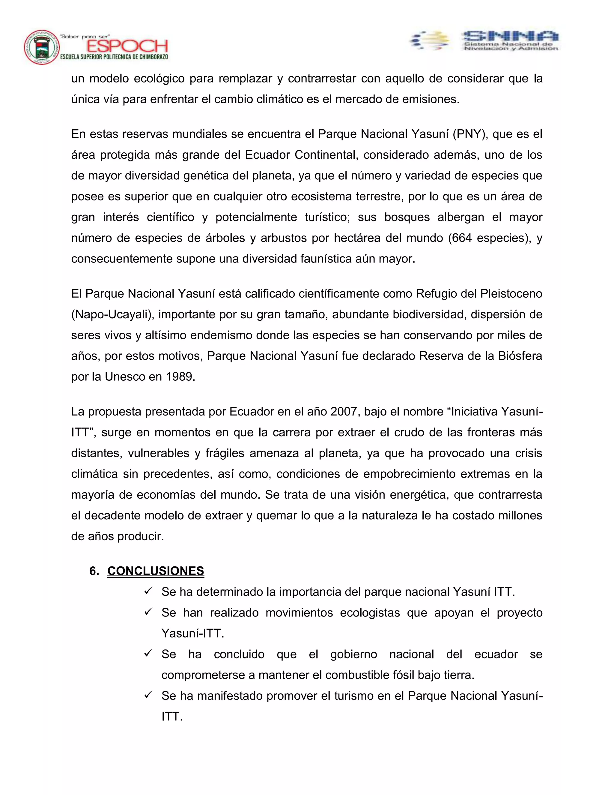 un modelo ecológico para remplazar y contrarrestar con aquello de considerar que la
única vía para enfrentar el cambio climático es el mercado de emisiones.
En estas reservas mundiales se encuentra el Parque Nacional Yasuní (PNY), que es el
área protegida más grande del Ecuador Continental, considerado además, uno de los
de mayor diversidad genética del planeta, ya que el número y variedad de especies que
posee es superior que en cualquier otro ecosistema terrestre, por lo que es un área de
gran interés científico y potencialmente turístico; sus bosques albergan el mayor
número de especies de árboles y arbustos por hectárea del mundo (664 especies), y
consecuentemente supone una diversidad faunística aún mayor.
El Parque Nacional Yasuní está calificado científicamente como Refugio del Pleistoceno
(Napo-Ucayali), importante por su gran tamaño, abundante biodiversidad, dispersión de
seres vivos y altísimo endemismo donde las especies se han conservando por miles de
años, por estos motivos, Parque Nacional Yasuní fue declarado Reserva de la Biósfera
por la Unesco en 1989.
La propuesta presentada por Ecuador en el año 2007, bajo el nombre “Iniciativa Yasuní-
ITT”, surge en momentos en que la carrera por extraer el crudo de las fronteras más
distantes, vulnerables y frágiles amenaza al planeta, ya que ha provocado una crisis
climática sin precedentes, así como, condiciones de empobrecimiento extremas en la
mayoría de economías del mundo. Se trata de una visión energética, que contrarresta
el decadente modelo de extraer y quemar lo que a la naturaleza le ha costado millones
de años producir.
6. CONCLUSIONES
 Se ha determinado la importancia del parque nacional Yasuní ITT.
 Se han realizado movimientos ecologistas que apoyan el proyecto
Yasuní-ITT.
 Se ha concluido que el gobierno nacional del ecuador se
comprometerse a mantener el combustible fósil bajo tierra.
 Se ha manifestado promover el turismo en el Parque Nacional Yasuní-
ITT.
 